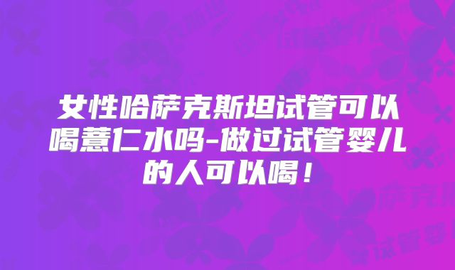 女性哈萨克斯坦试管可以喝薏仁水吗-做过试管婴儿的人可以喝！