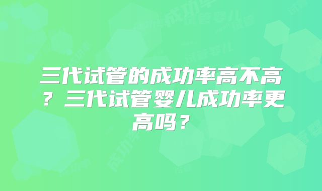 三代试管的成功率高不高？三代试管婴儿成功率更高吗？
