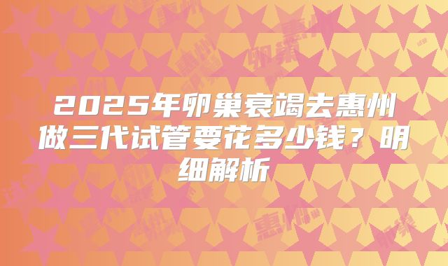 2025年卵巢衰竭去惠州做三代试管要花多少钱？明细解析