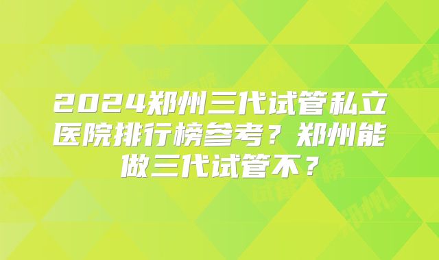 2024郑州三代试管私立医院排行榜参考?郑州能做三代试管不?