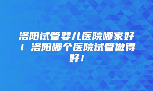 洛阳试管婴儿医院哪家好!洛阳哪个医院试管做得好!
