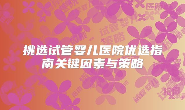 挑选试管婴儿医院优选指南关键因素与策略