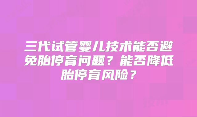 三代试管婴儿技术能否避免胎停育问题？能否降低胎停育风险？