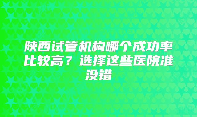 陕西试管机构哪个成功率比较高？选择这些医院准没错