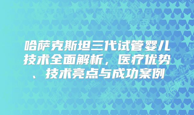 哈萨克斯坦三代试管婴儿技术全面解析，医疗优势、技术亮点与成功案例