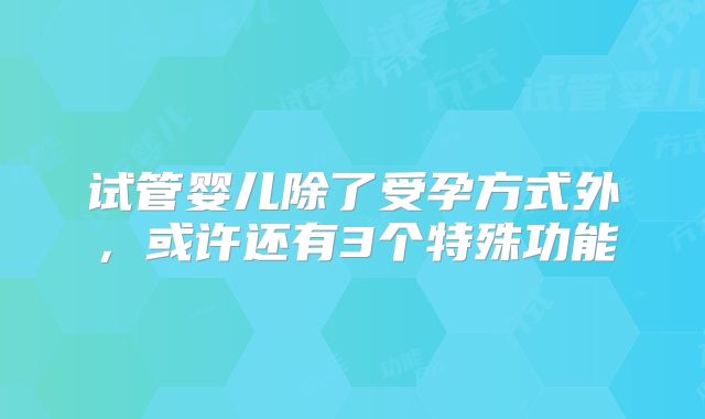 试管婴儿除了受孕方式外，或许还有3个特殊功能