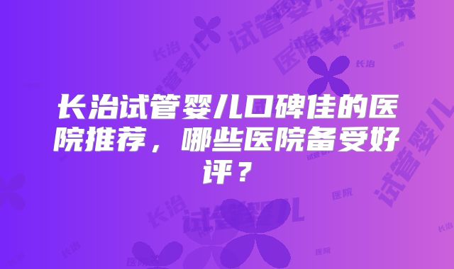 长治试管婴儿口碑佳的医院推荐，哪些医院备受好评？