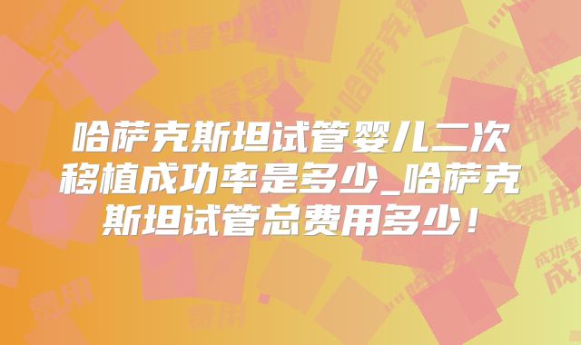 哈萨克斯坦试管婴儿二次移植成功率是多少_哈萨克斯坦试管总费用多少！