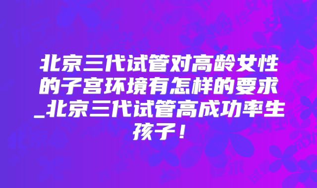 北京三代试管对高龄女性的子宫环境有怎样的要求_北京三代试管高成功率生孩子!
