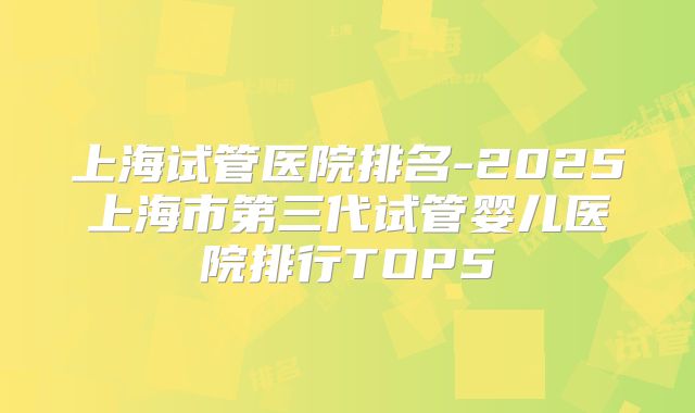 上海试管医院排名-2025上海市第三代试管婴儿医院排行TOP5