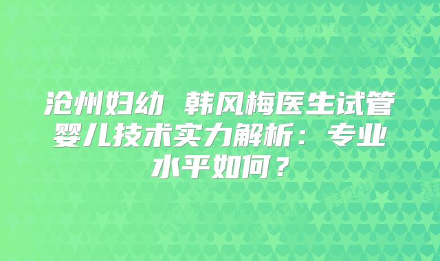 沧州妇幼 韩风梅医生试管婴儿技术实力解析：专业水平如何？