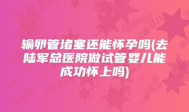 输卵管堵塞还能怀孕吗(去陆军总医院做试管婴儿能成功怀上吗)