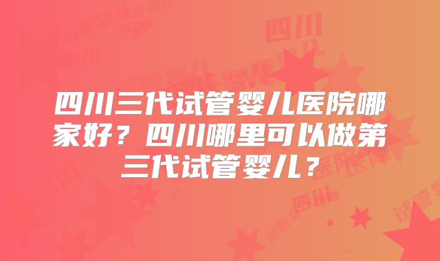 四川三代试管婴儿医院哪家好?四川哪里可以做第三代试管婴儿?