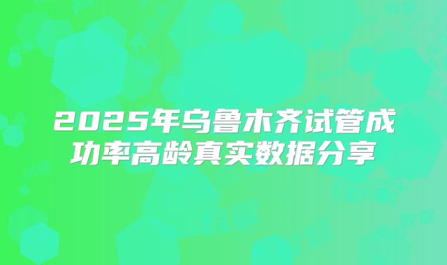 2025年乌鲁木齐试管成功率高龄真实数据分享