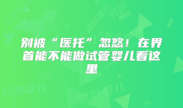 别被“医托”忽悠！在界首能不能做试管婴儿看这里