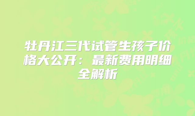 牡丹江三代试管生孩子价格大公开：最新费用明细全解析
