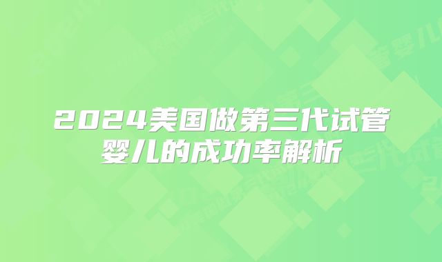 2024美国做第三代试管婴儿的成功率解析