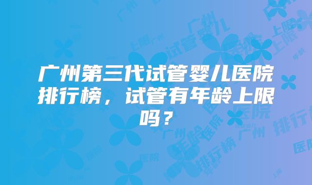 广州第三代试管婴儿医院排行榜，试管有年龄上限吗？