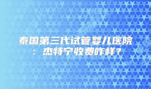 泰国第三代试管婴儿医院：杰特宁收费咋样？