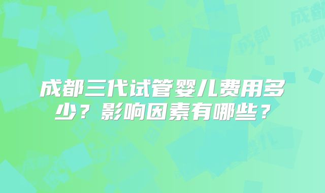 成都三代试管婴儿费用多少？影响因素有哪些？
