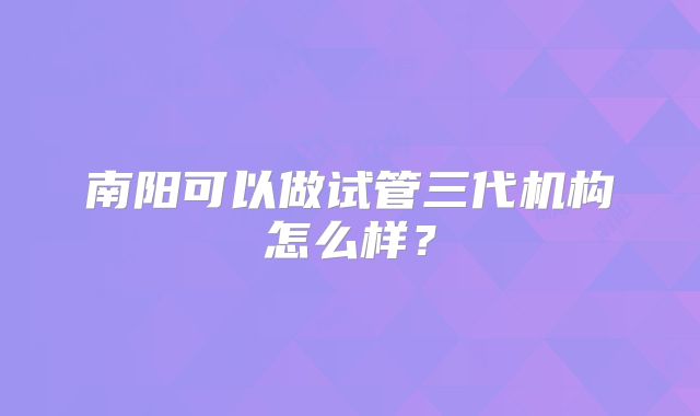南阳可以做试管三代机构怎么样？