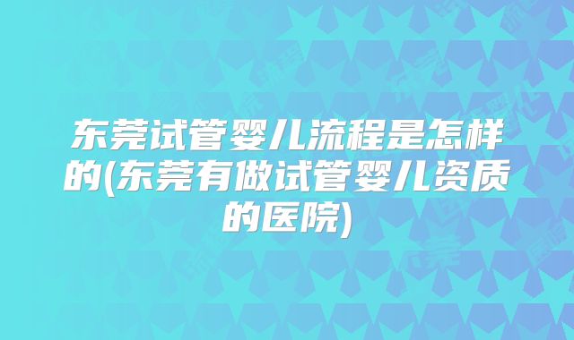 东莞试管婴儿流程是怎样的(东莞有做试管婴儿资质的医院)