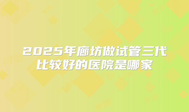 2025年廊坊做试管三代比较好的医院是哪家