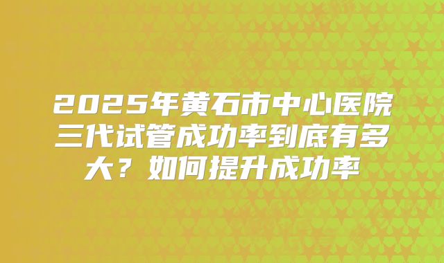 2025年黄石市中心医院三代试管成功率到底有多大？如何提升成功率