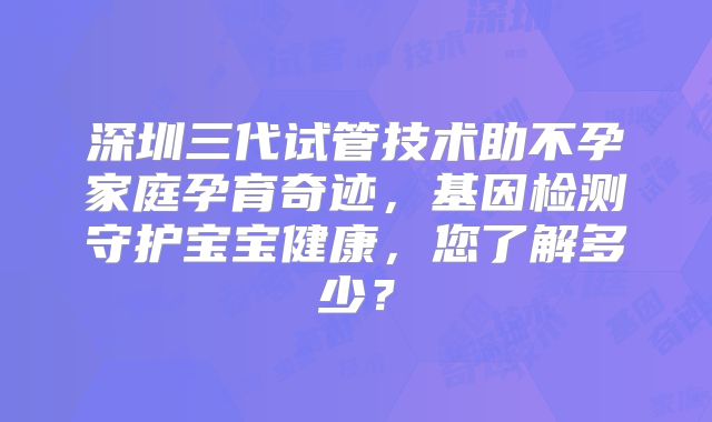 深圳三代试管技术助不孕家庭孕育奇迹，基因检测守护宝宝健康，您了解多少？