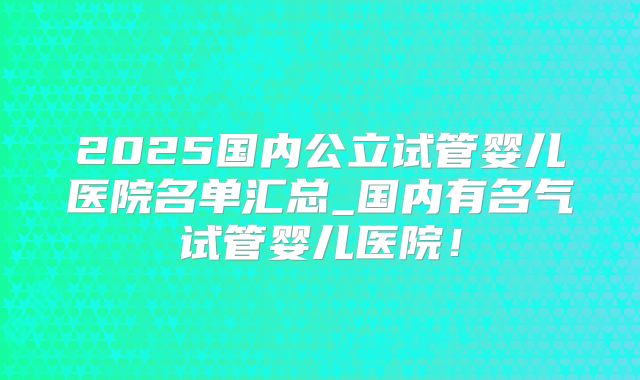 2025国内公立试管婴儿医院名单汇总_国内有名气试管婴儿医院！