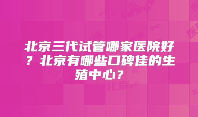 北京三代试管哪家医院好？北京有哪些口碑佳的生殖中心？