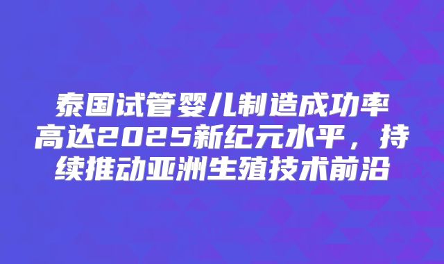 泰国试管婴儿制造成功率高达2025新纪元水平，持续推动亚洲生殖技术前沿