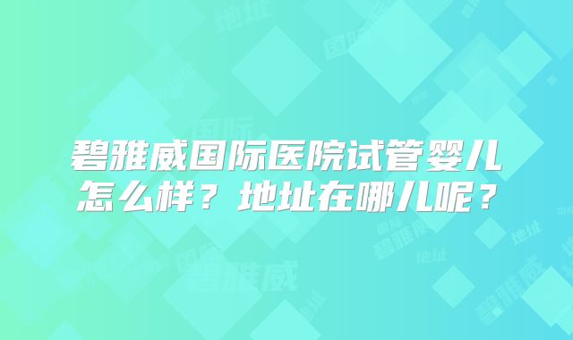 碧雅威国际医院试管婴儿怎么样?地址在哪儿呢?