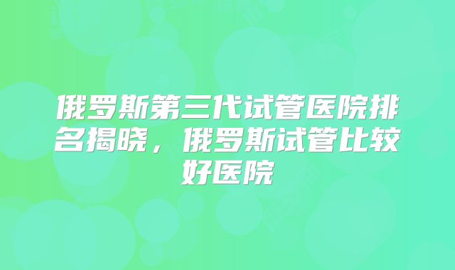俄罗斯第三代试管医院排名揭晓，俄罗斯试管比较好医院
