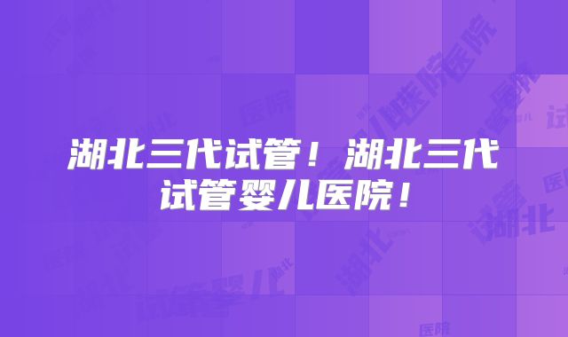湖北三代试管！湖北三代试管婴儿医院！