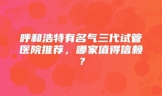 呼和浩特有名气三代试管医院推荐，哪家值得信赖？