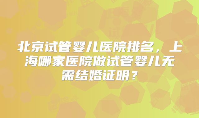 北京试管婴儿医院排名，上海哪家医院做试管婴儿无需结婚证明？