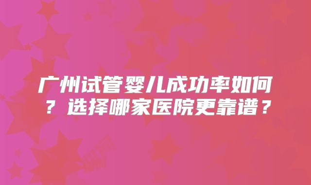 广州试管婴儿成功率如何？选择哪家医院更靠谱？