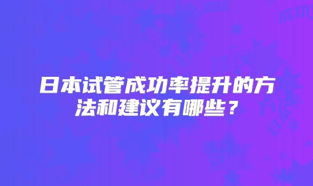 日本试管成功率提升的方法和建议有哪些？