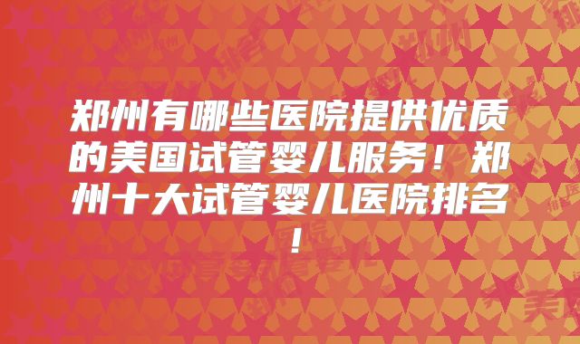 郑州有哪些医院提供优质的美国试管婴儿服务！郑州十大试管婴儿医院排名！