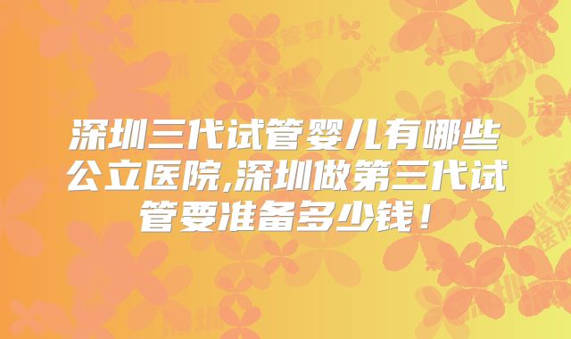 深圳三代试管婴儿有哪些公立医院,深圳做第三代试管要准备多少钱!