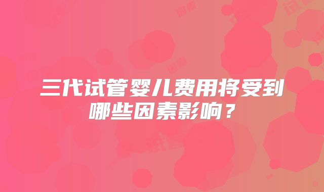 三代试管婴儿费用将受到哪些因素影响?