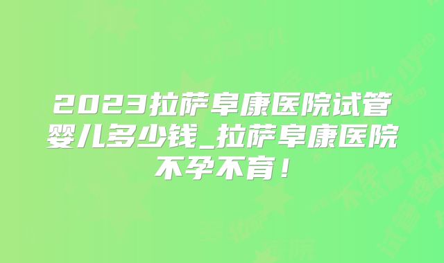 2023拉萨阜康医院试管婴儿多少钱_拉萨阜康医院不孕不育!