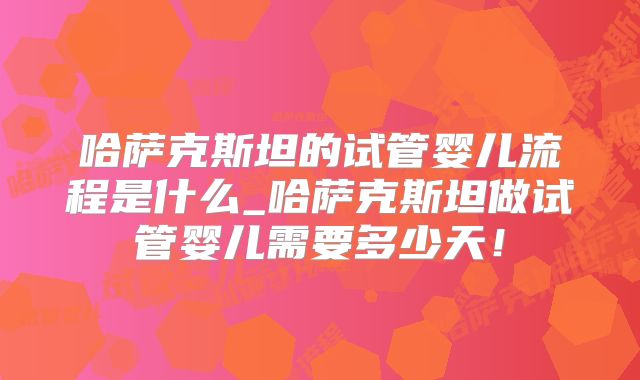 哈萨克斯坦的试管婴儿流程是什么_哈萨克斯坦做试管婴儿需要多少天！