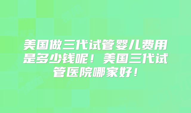 美国做三代试管婴儿费用是多少钱呢！美国三代试管医院哪家好！