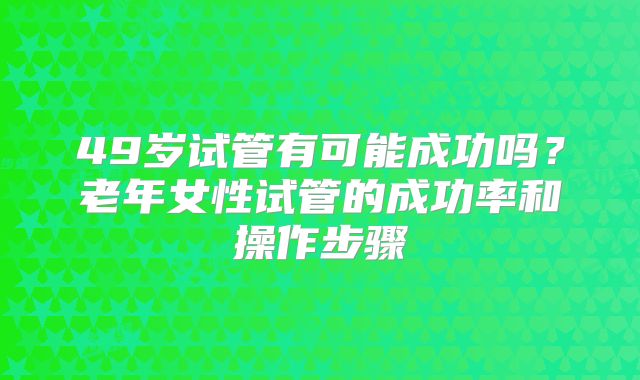 49岁试管有可能成功吗?老年女性试管的成功率和操作步骤