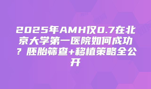 2025年AMH仅0.7在北京大学第一医院如何成功？胚胎筛查+移植策略全公开