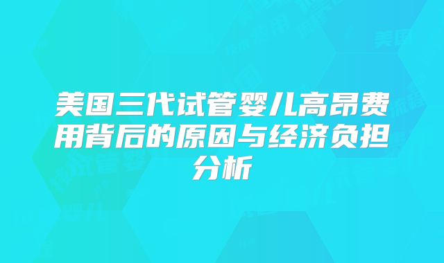 美国三代试管婴儿高昂费用背后的原因与经济负担分析