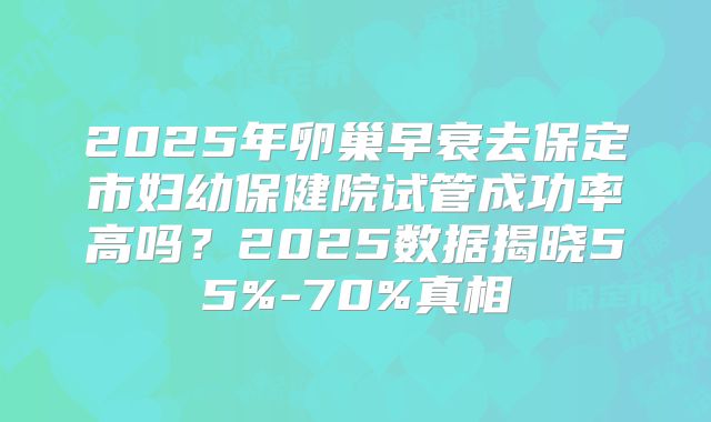 2025年卵巢早衰去保定市妇幼保健院试管成功率高吗？2025数据揭晓55%-70%真相
