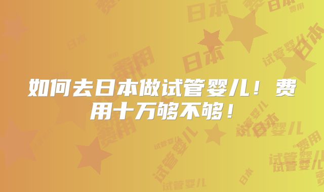 如何去日本做试管婴儿!费用十万够不够!